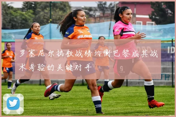 罗塞尼尔执教战绩均衡巴黎成其战术考验的关键对手