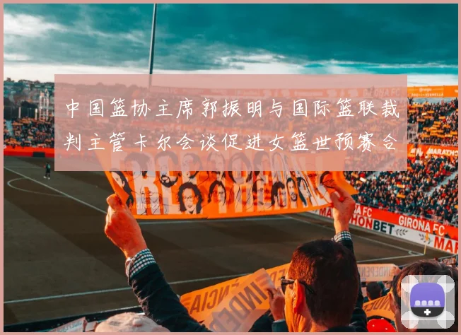 中国篮协主席郭振明与国际篮联裁判主管卡尔会谈促进女篮世预赛合作