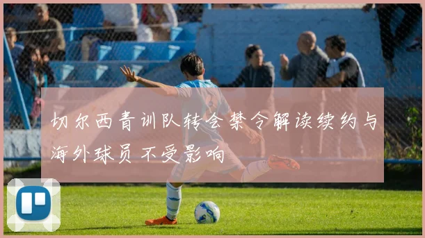 切尔西青训队转会禁令解读续约与海外球员不受影响