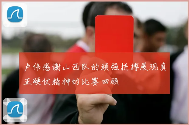 卢伟感谢山西队的顽强拼搏展现真正硬仗精神的比赛回顾