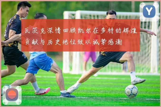 瓦茨克深情回顾凯尔在多特的辉煌贡献与历史地位致以诚挚感谢