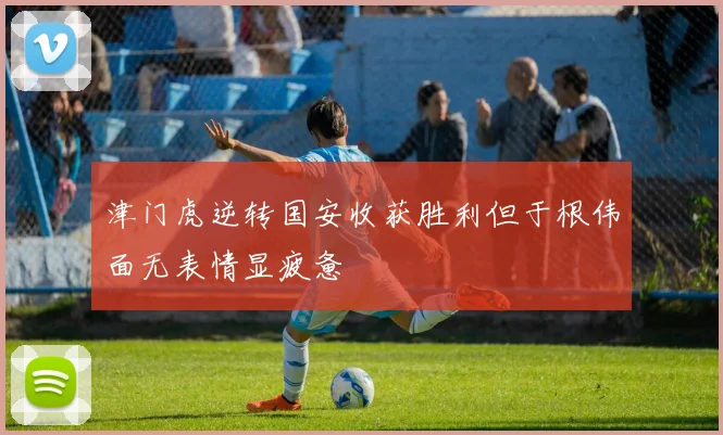 津门虎逆转国安收获胜利但于根伟面无表情显疲惫