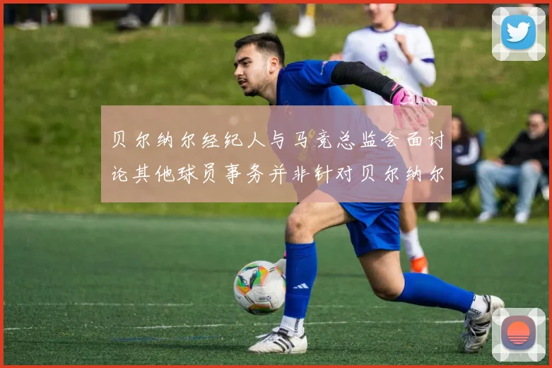 贝尔纳尔经纪人与马竞总监会面讨论其他球员事务并非针对贝尔纳尔