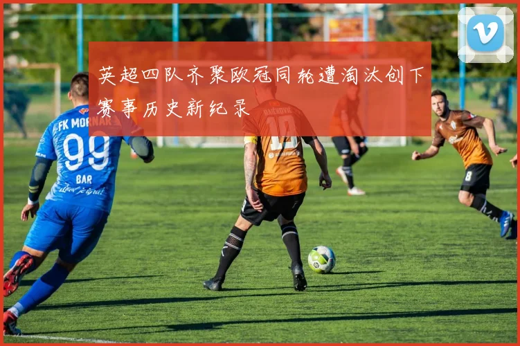 英超四队齐聚欧冠同轮遭淘汰创下赛事历史新纪录