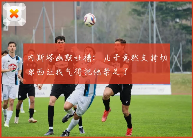 内斯塔幽默吐槽：儿子竟然支持切尔西让我气得把他禁足了