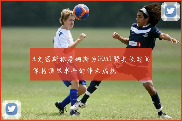 A史密斯称詹姆斯为GOAT赞其长时间保持顶级水平的伟大成就