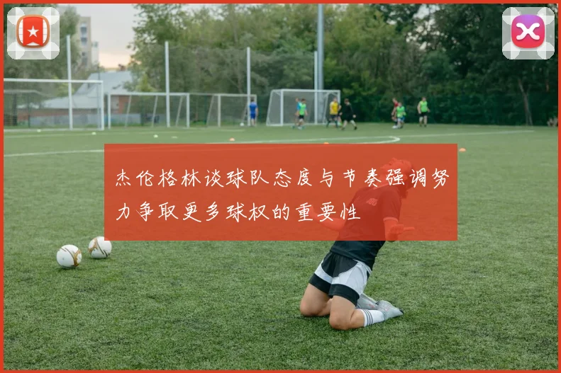 杰伦格林谈球队态度与节奏强调努力争取更多球权的重要性