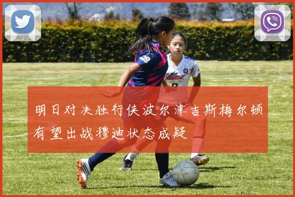 明日对决独行侠波尔津吉斯梅尔顿有望出战穆迪状态成疑