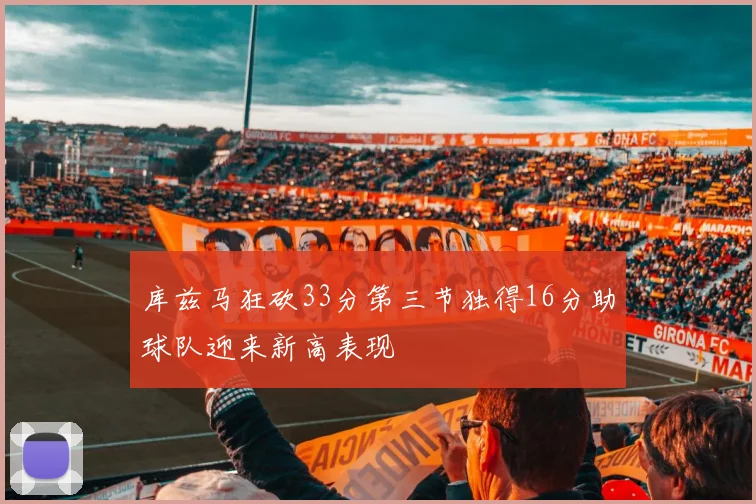 库兹马狂砍33分第三节独得16分助球队迎来新高表现