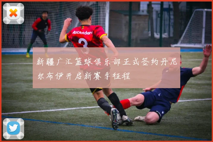 新疆广汇篮球俱乐部正式签约丹尼尔布伊开启新赛季征程