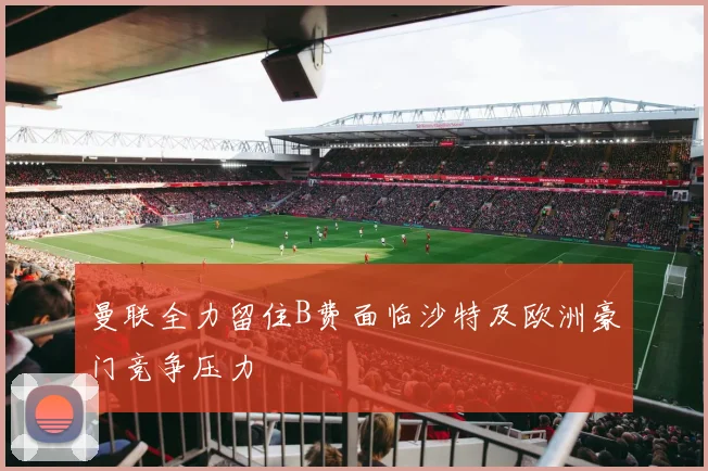 曼联全力留住B费面临沙特及欧洲豪门竞争压力