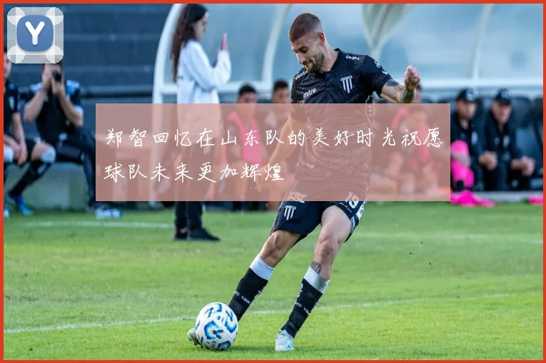 郑智回忆在山东队的美好时光祝愿球队未来更加辉煌